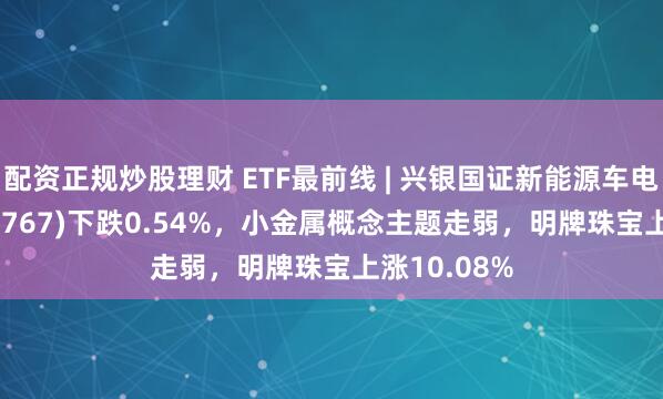 配资正规炒股理财 ETF最前线 | 兴银国证新能源车电池ETF(159767)下跌0.54%，小金属概念主题走弱，明牌珠宝上涨10.08%