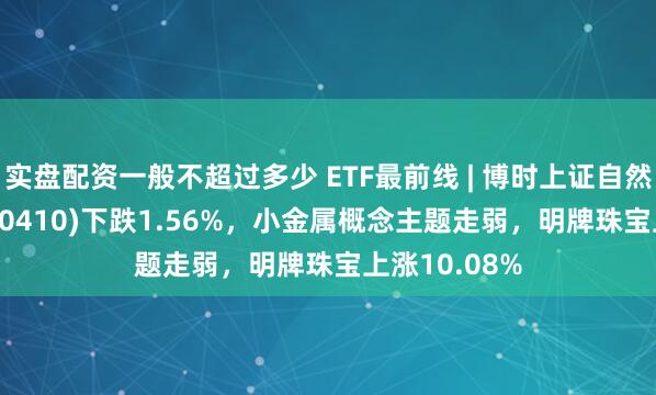 实盘配资一般不超过多少 ETF最前线 | 博时上证自然资源ETF(510410)下跌1.56%，小金属概念主题走弱，明牌珠宝上涨10.08%