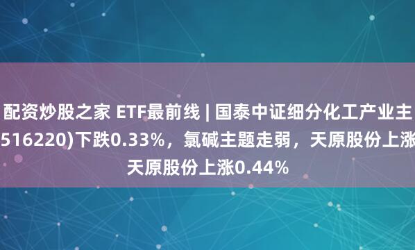 配资炒股之家 ETF最前线 | 国泰中证细分化工产业主题ETF(516220)下跌0.33%，氯碱主题走弱，天原股份上涨0.44%