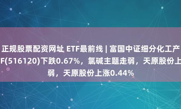 正规股票配资网址 ETF最前线 | 富国中证细分化工产业主题ETF(516120)下跌0.67%，氯碱主题走弱，天原股份上涨0.44%