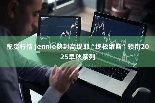 配资行情 Jennie获封高缇耶“终极缪斯”领衔2025早秋系列