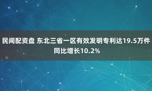 民间配资盘 东北三省一区有效发明专利达19.5万件 同比增长10.2%