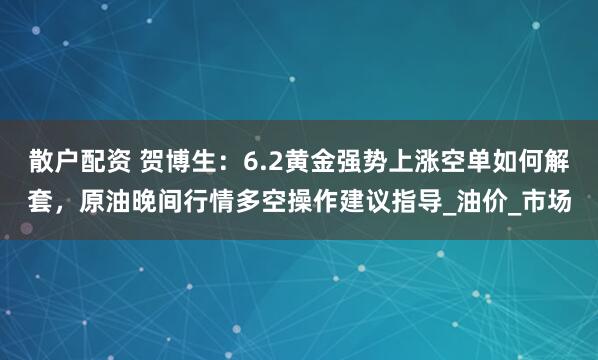 散户配资 贺博生:6.2黄金强势上涨空单如何解套,原油晚间行情多空操作建议指导_油价_市场