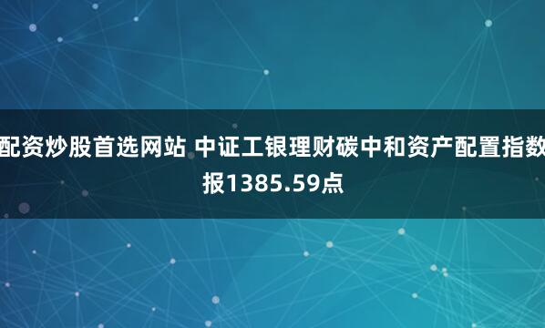 配资炒股首选网站 中证工银理财碳中和资产配置指数报1385.59点