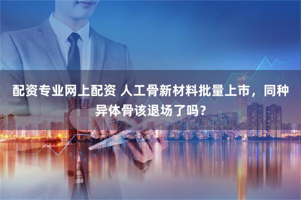 配资专业网上配资 人工骨新材料批量上市,同种异体骨该退场了吗?