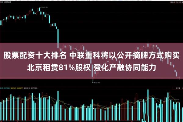 股票配资十大排名 中联重科将以公开摘牌方式购买北京租赁81%股权 强化产融协同能力