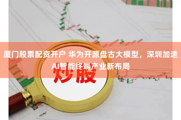 厦门股票配资开户 华为开源盘古大模型，深圳加速AI智能终端产业新布局