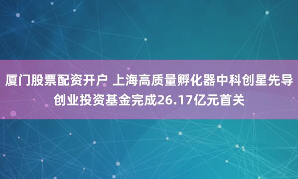 厦门股票配资开户 上海高质量孵化器中科创星先导创业投资基金完成26.17亿元首关