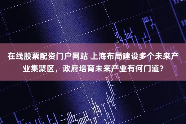在线股票配资门户网站 上海布局建设多个未来产业集聚区，政府培育未来产业有何门道？