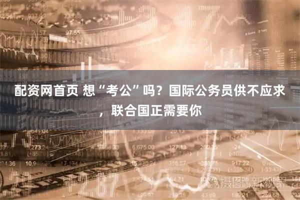 配资网首页 想“考公”吗？国际公务员供不应求，联合国正需要你
