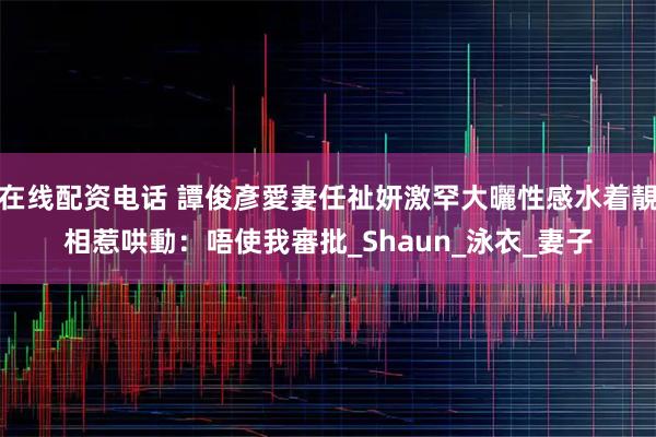 在线配资电话 譚俊彥愛妻任祉妍激罕大曬性感水着靚相惹哄動：唔使我審批_Shaun_泳衣_妻子