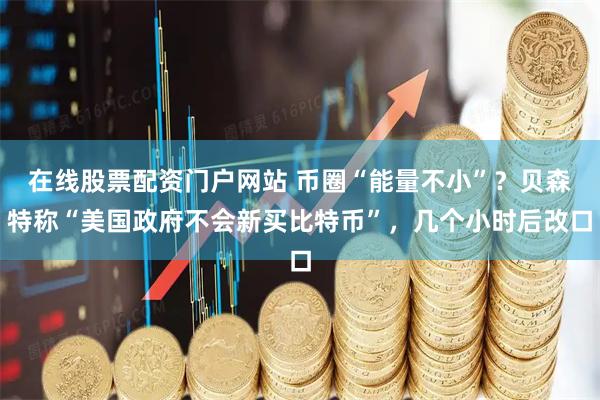 在线股票配资门户网站 币圈“能量不小”?贝森特称“美国政府不会新买比特币”,几个小时后改口